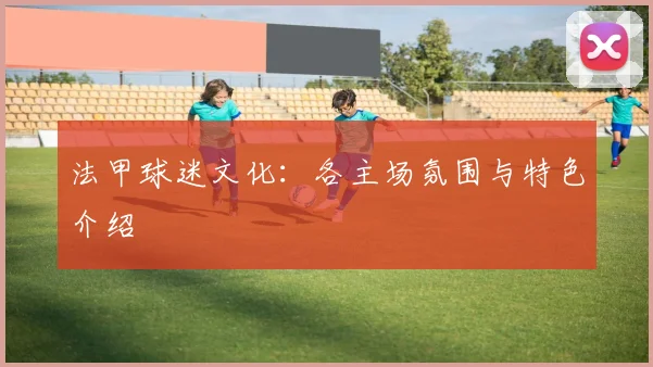 法甲球迷文化：各主场氛围与特色介绍