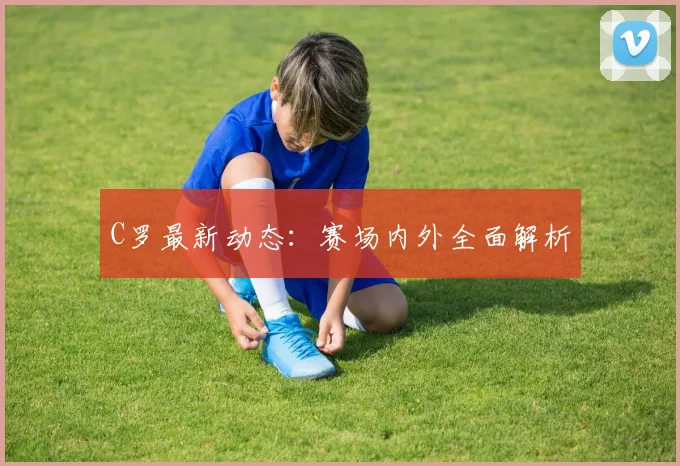 C罗最新动态:赛场内外全面解析