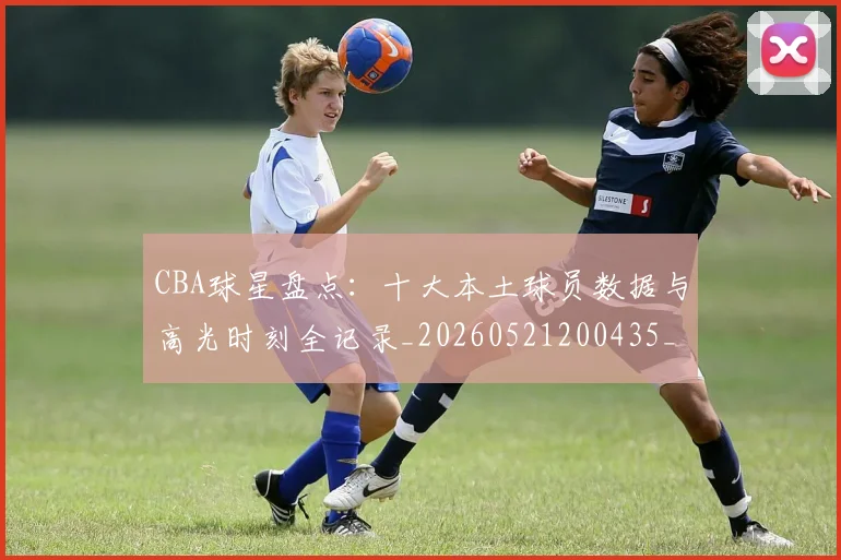 CBA球星盘点:十大本土球员数据与高光时刻全记录_20260521200435_20260606165302