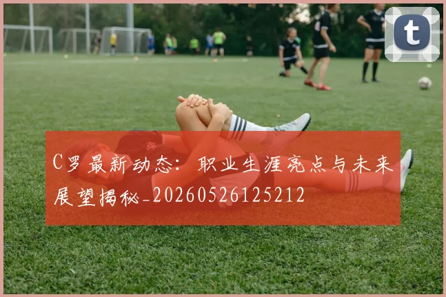 C罗最新动态：职业生涯亮点与未来展望揭秘_20260526125212