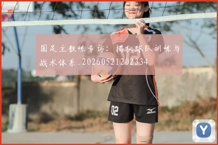 国足主教练专访:揭秘球队训练与战术体系_20260521202334