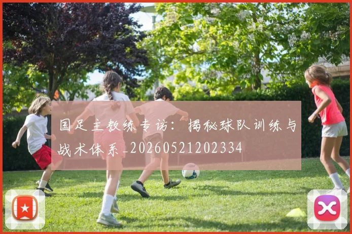 国足主教练专访:揭秘球队训练与战术体系_20260521202334