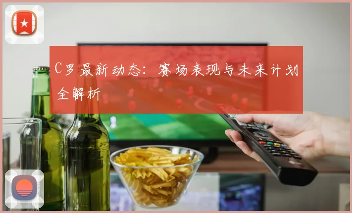 C罗最新动态：赛场表现与未来计划全解析